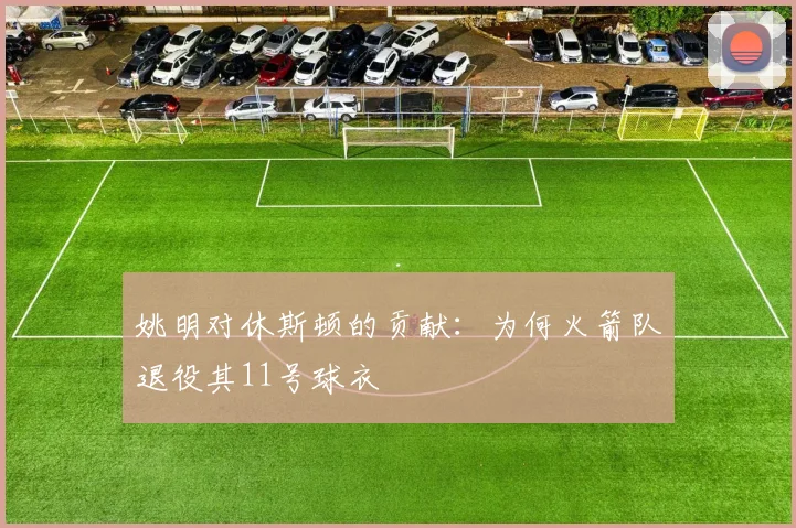 姚明对休斯顿的贡献:为何火箭队退役其11号球衣