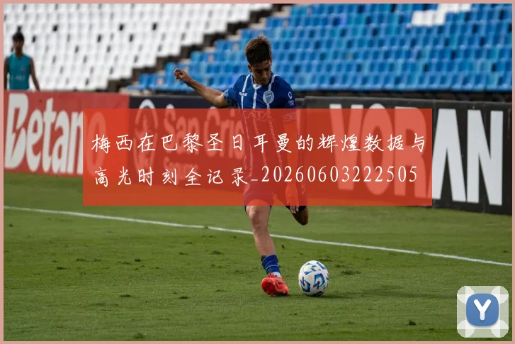 梅西在巴黎圣日耳曼的辉煌数据与高光时刻全记录_20260603222505
