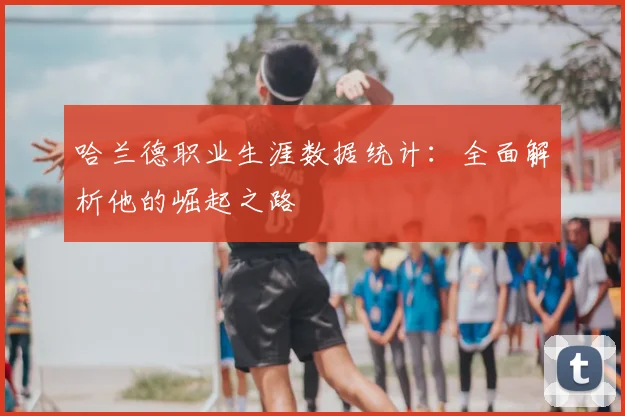 哈兰德职业生涯数据统计:全面解析他的崛起之路
