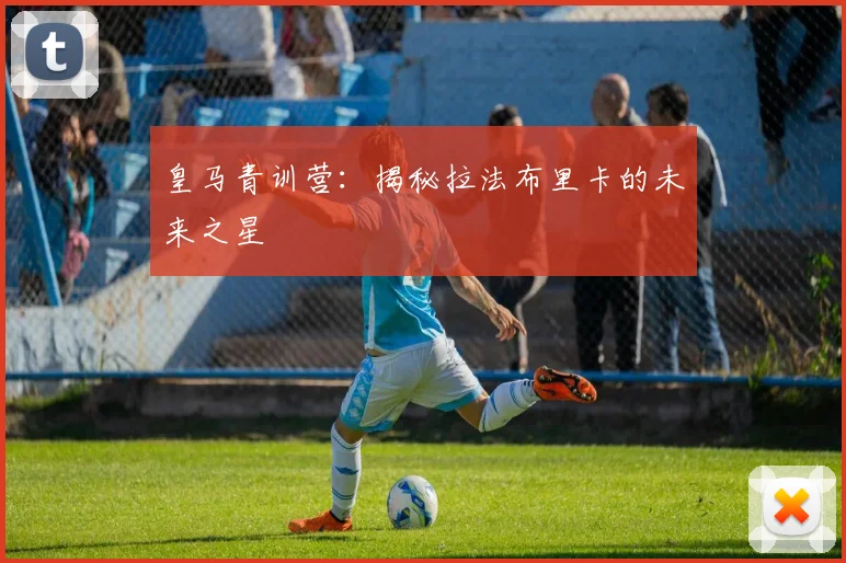 皇马青训营：揭秘拉法布里卡的未来之星