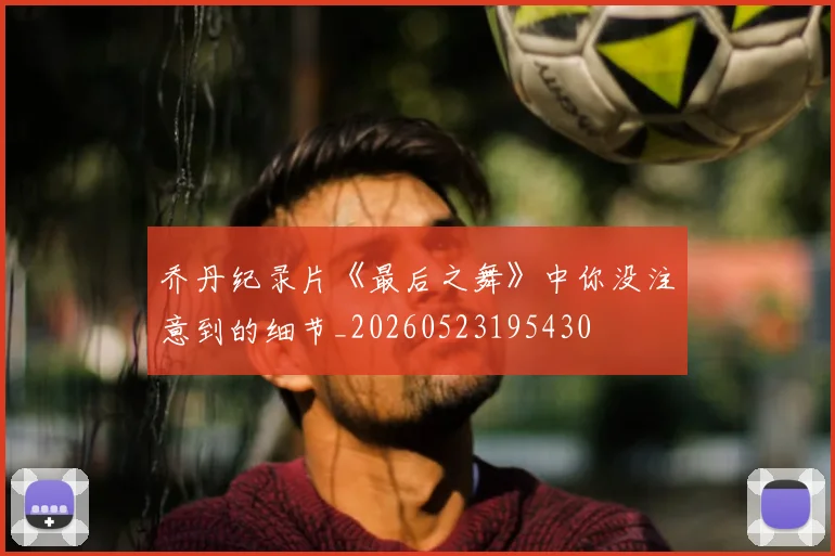 乔丹纪录片《最后之舞》中你没注意到的细节_20260523195430