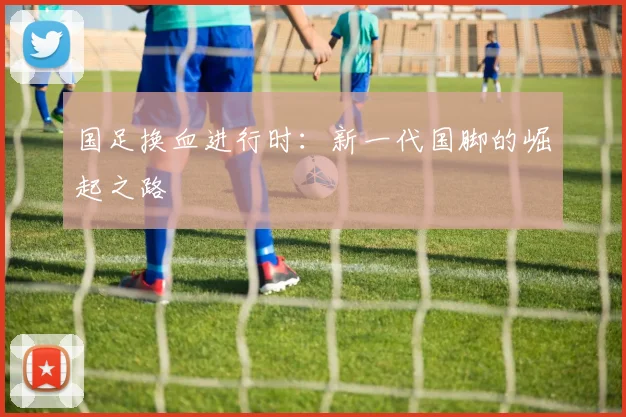 国足换血进行时：新一代国脚的崛起之路