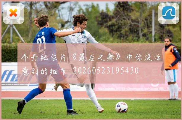 乔丹纪录片《最后之舞》中你没注意到的细节_20260523195430