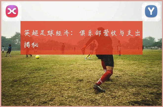 英超足球经济：俱乐部营收与支出揭秘