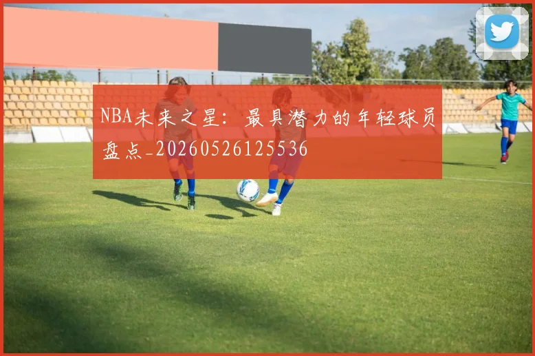 NBA未来之星：最具潜力的年轻球员盘点_20260526125536