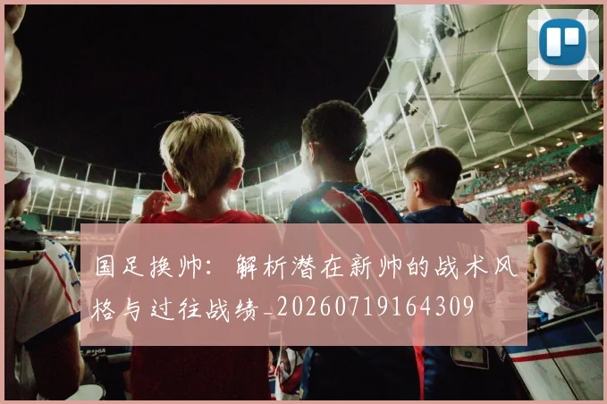 国足换帅：解析潜在新帅的战术风格与过往战绩_20260719164309