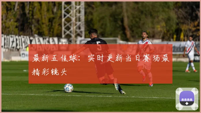 最新五佳球:实时更新当日赛场最精彩镜头