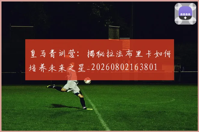 皇马青训营：揭秘拉法布里卡如何培养未来之星_20260802163801