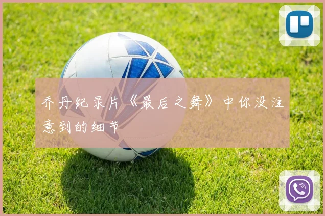 乔丹纪录片《最后之舞》中你没注意到的细节