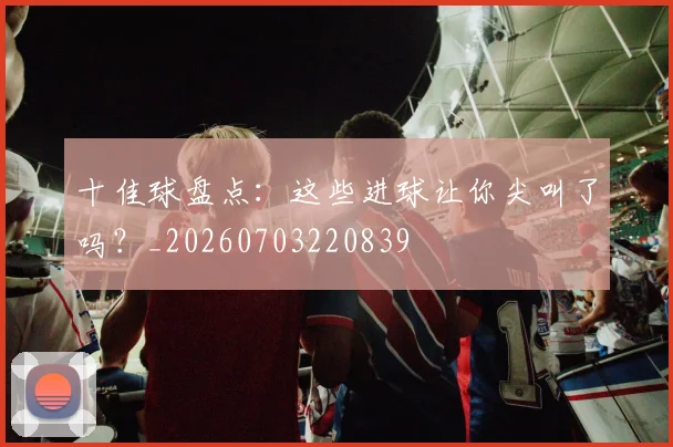 十佳球盘点：这些进球让你尖叫了吗？_20260703220839