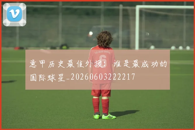 意甲历史最佳外援:谁是最成功的国际球星_20260603222217
