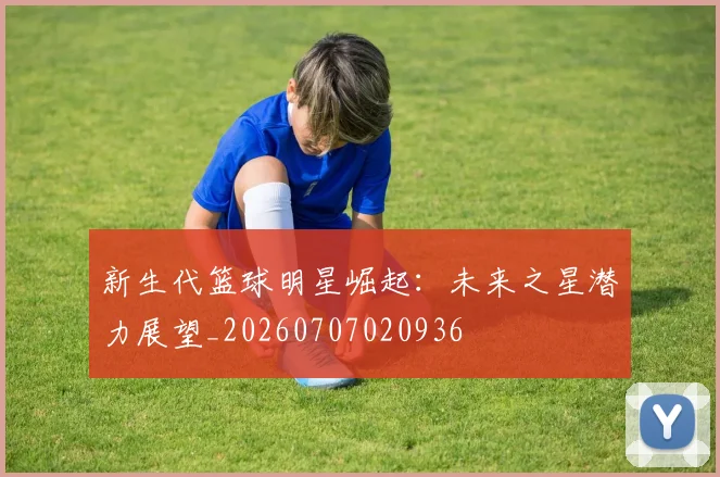 新生代篮球明星崛起：未来之星潜力展望_20260707020936