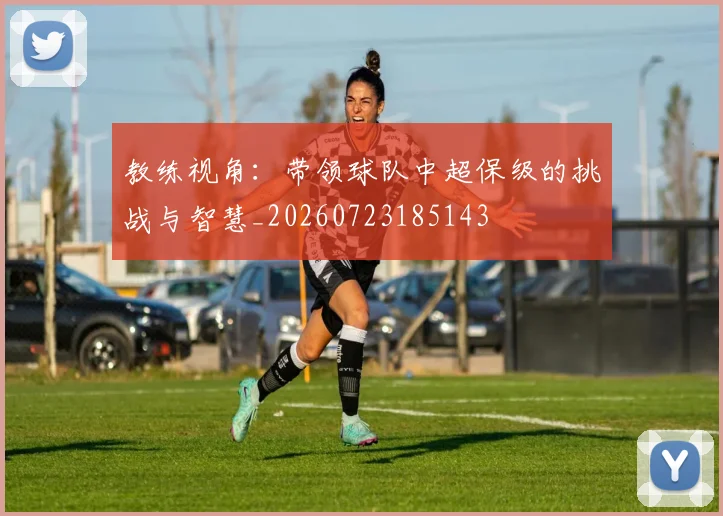 教练视角：带领球队中超保级的挑战与智慧_20260723185143