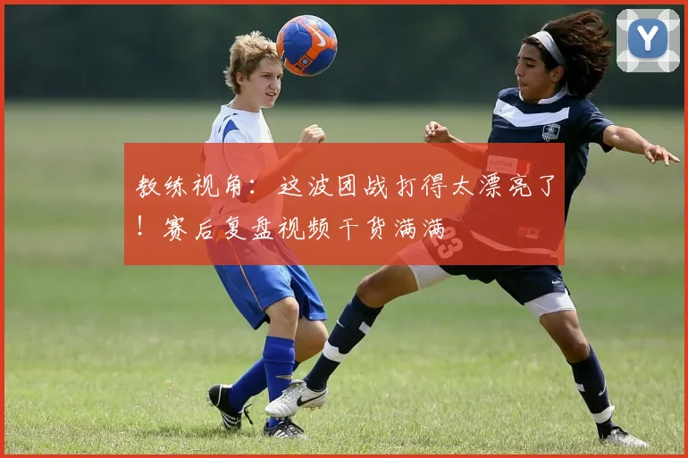 教练视角：这波团战打得太漂亮了！赛后复盘视频干货满满