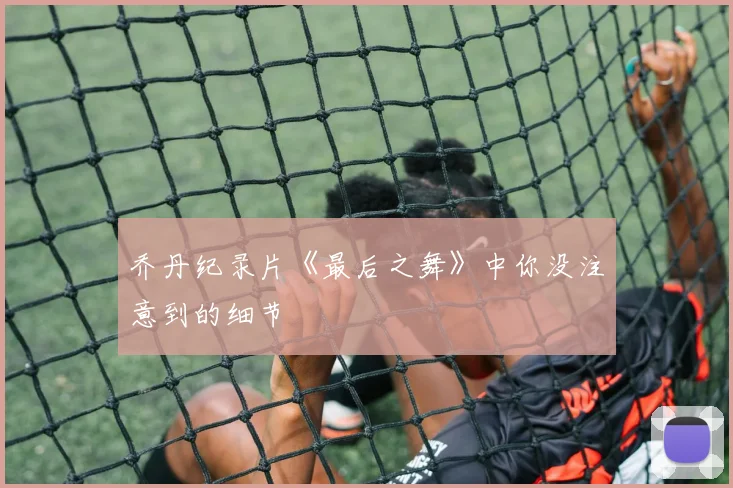 乔丹纪录片《最后之舞》中你没注意到的细节