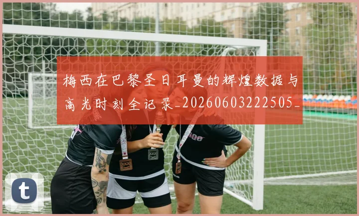 梅西在巴黎圣日耳曼的辉煌数据与高光时刻全记录_20260603222505_20260707023107