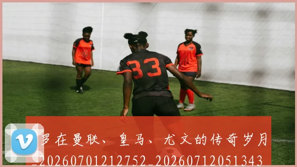 C罗在曼联、皇马、尤文的传奇岁月_20260701212752_20260712051343