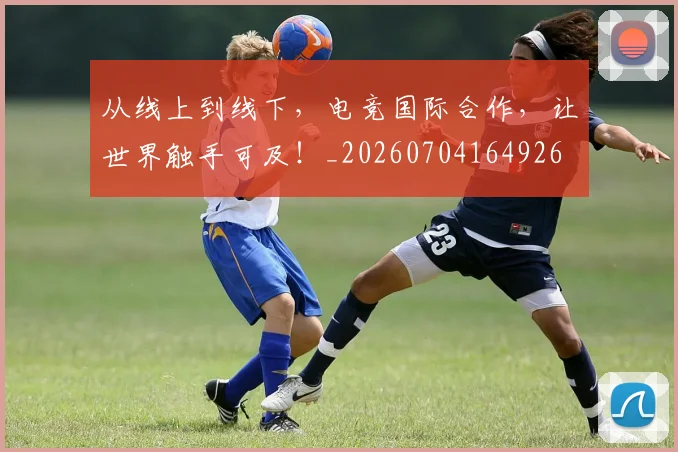从线上到线下，电竞国际合作，让世界触手可及！_20260704164926